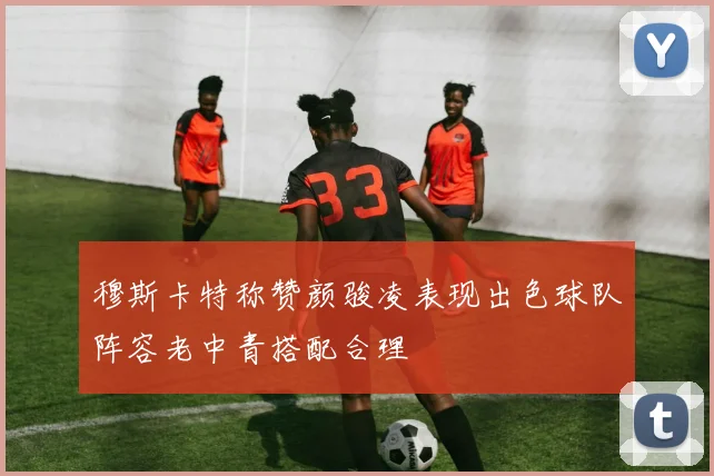 穆斯卡特称赞颜骏凌表现出色球队阵容老中青搭配合理