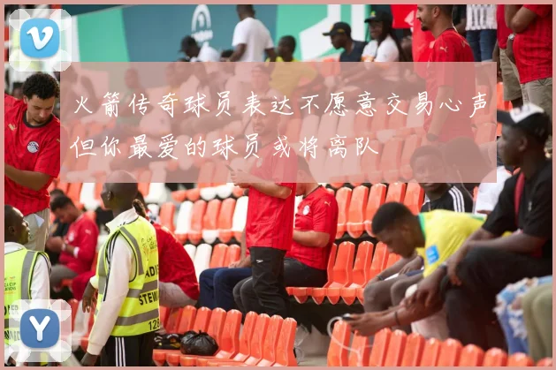 火箭传奇球员表达不愿意交易心声但你最爱的球员或将离队