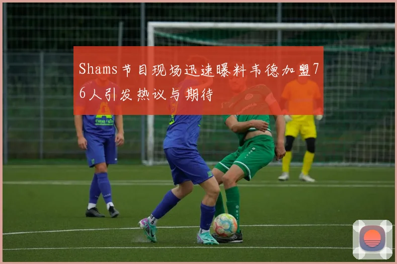 Shams节目现场迅速曝料韦德加盟76人引发热议与期待