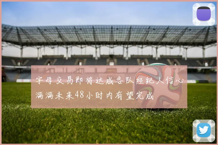 字母交易即将达成各队经纪人信心满满未来48小时内有望完成