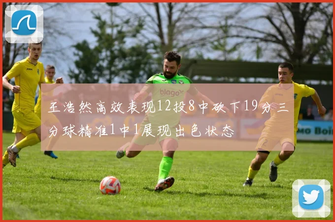 王浩然高效表现12投8中砍下19分三分球精准1中1展现出色状态