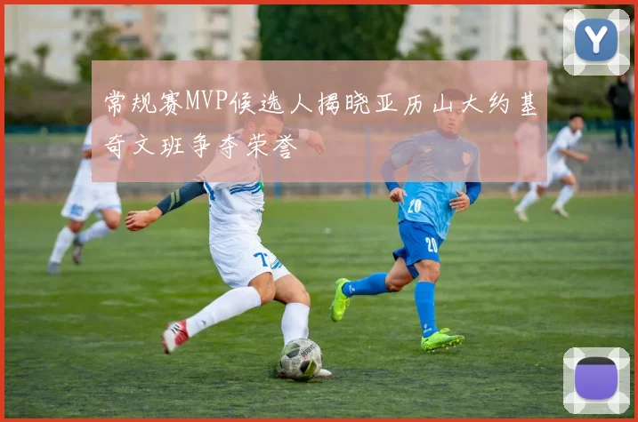 常规赛MVP候选人揭晓亚历山大约基奇文班争夺荣誉