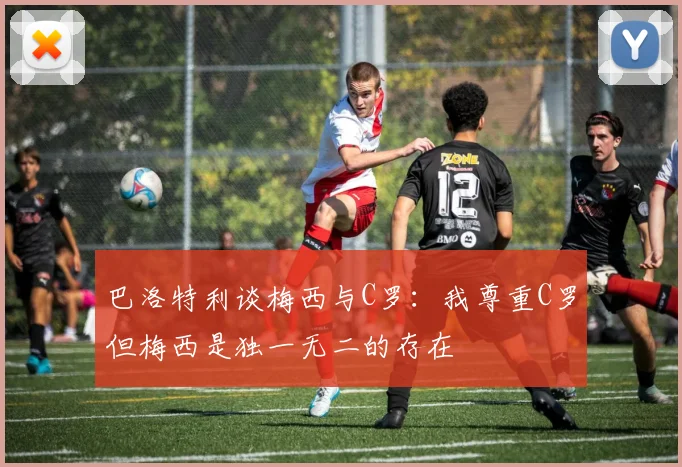 巴洛特利谈梅西与C罗：我尊重C罗但梅西是独一无二的存在