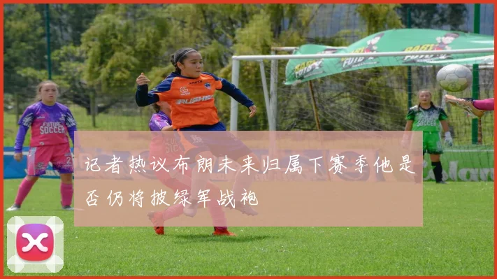 记者热议布朗未来归属下赛季他是否仍将披绿军战袍