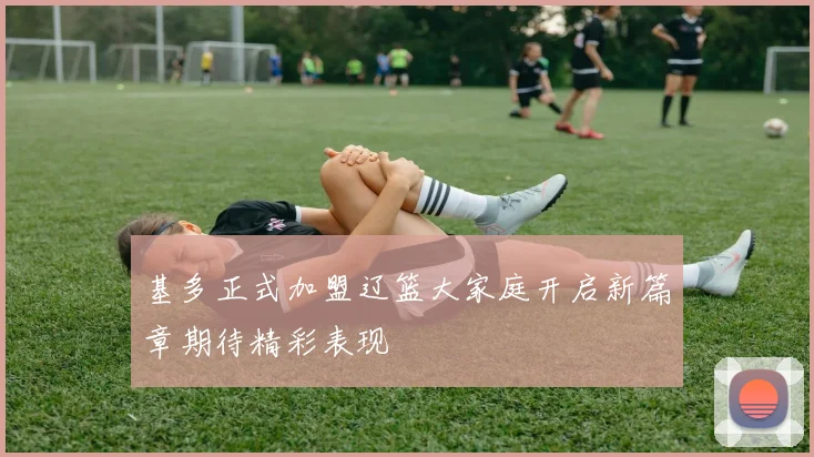 基多正式加盟辽篮大家庭开启新篇章期待精彩表现