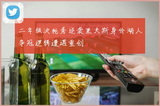 二年级次轮秀逆袭里夫斯身价湖人争冠逻辑遭遇重创