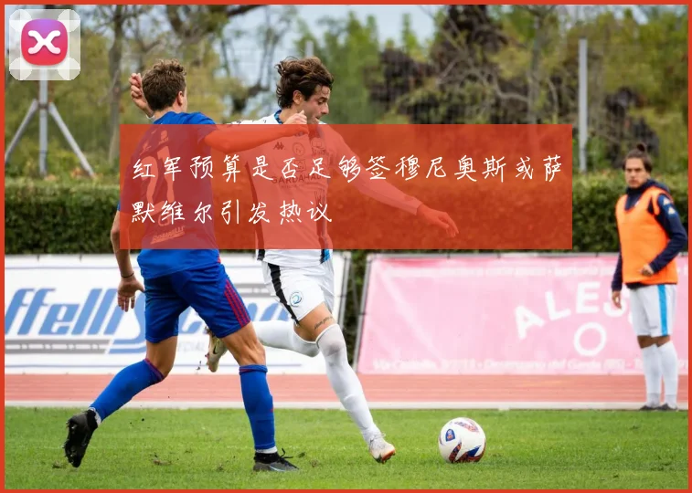红军预算是否足够签穆尼奥斯或萨默维尔引发热议