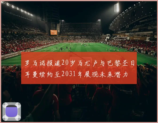 罗马诺报道20岁马尤卢与巴黎圣日耳曼续约至2031年展现未来潜力