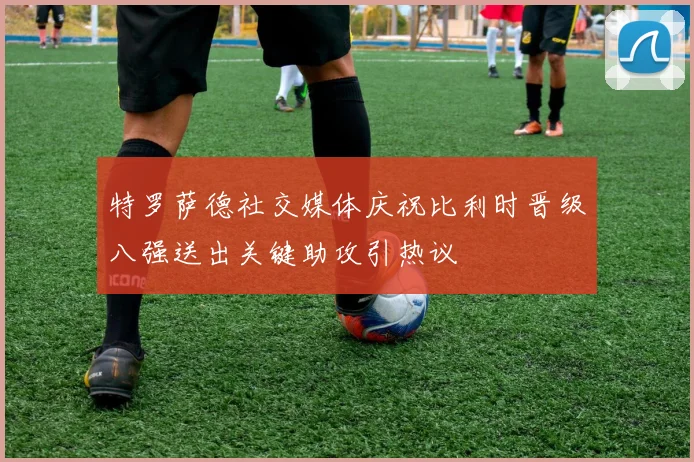 特罗萨德社交媒体庆祝比利时晋级八强送出关键助攻引热议