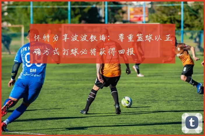 怀特分享波波教诲：尊重篮球以正确方式打球必将获得回报
