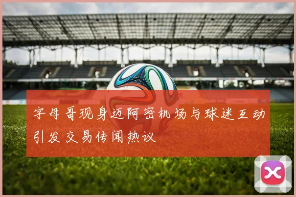 字母哥现身迈阿密机场与球迷互动引发交易传闻热议