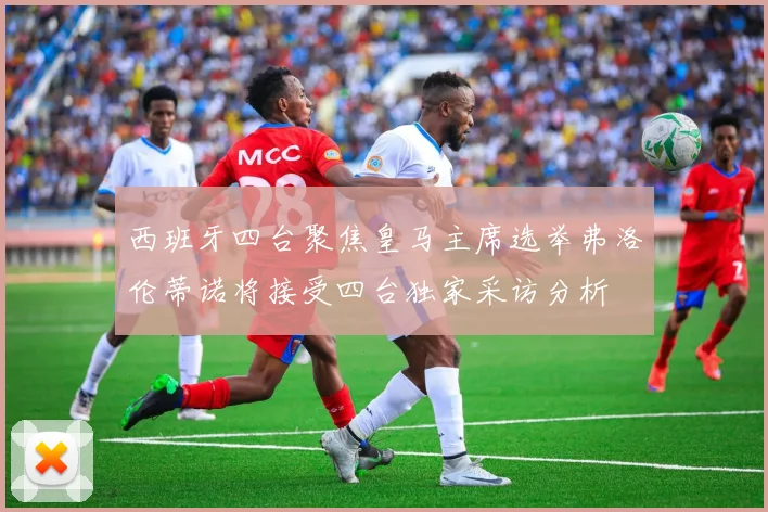 西班牙四台聚焦皇马主席选举弗洛伦蒂诺将接受四台独家采访分析